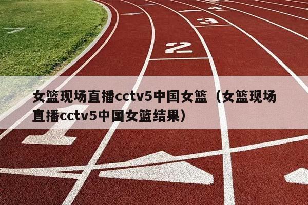 女篮现场直播cctv5中国女篮（女篮现场直播cctv5中国女篮结果）插图
