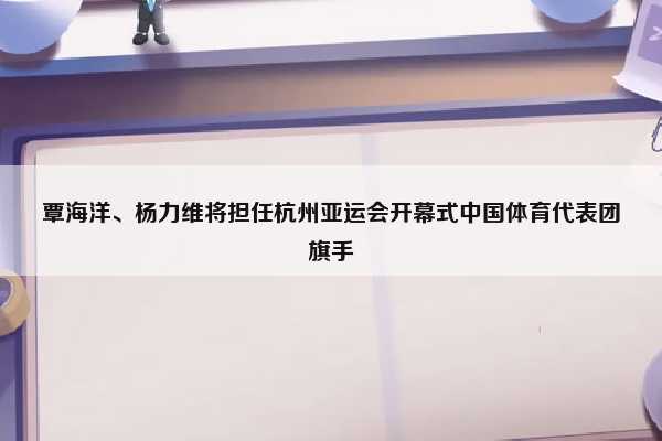 （杭州亚运会杨倩）覃海洋、杨力维将担任杭州亚运会开幕式中国体育代表团旗手插图