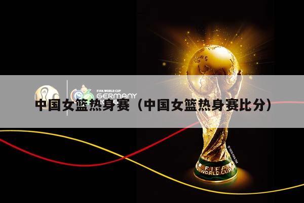 中国女篮热身赛（中国女篮热身赛比分）插图