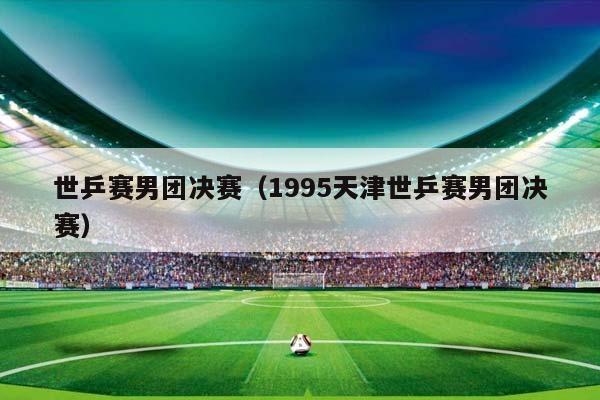 世乒赛男团决赛（1995天津世乒赛男团决赛）插图