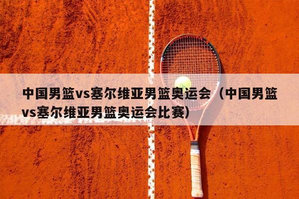 中国男篮vs塞尔维亚男篮奥运会（中国男篮vs塞尔维亚男篮奥运会比赛）插图