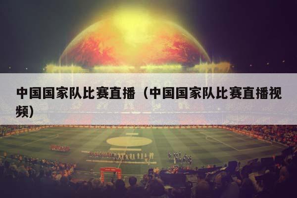 中国国家队比赛直播（中国国家队比赛直播视频）插图