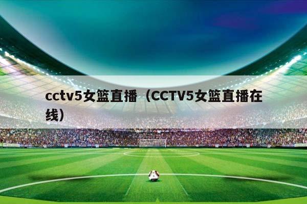 cctv5女篮直播（CCTV5女篮直播在线）插图