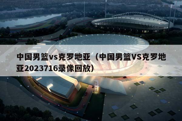 中国男篮vs克罗地亚（中国男篮VS克罗地亚2023716录像回放）插图