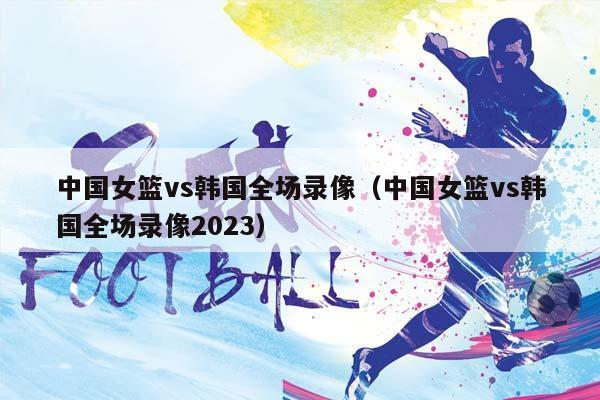 中国女篮vs韩国全场录像（中国女篮vs韩国全场录像2023）插图