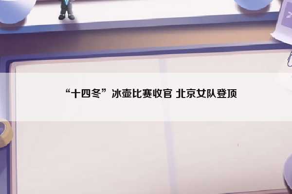 “十四冬”冰壶比赛收官 北京女队登顶插图