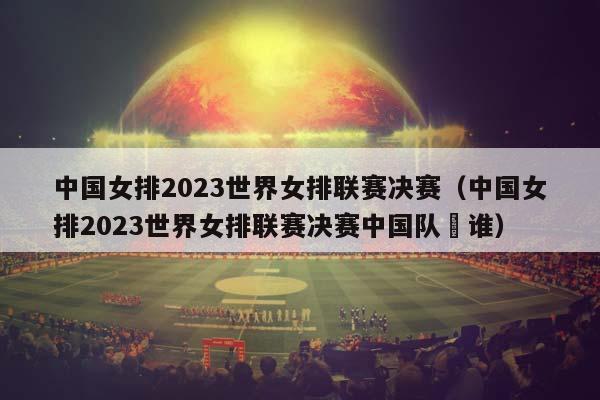 中国女排2023世界女排联赛决赛（中国女排2023世界女排联赛决赛中国队䦹谁）插图